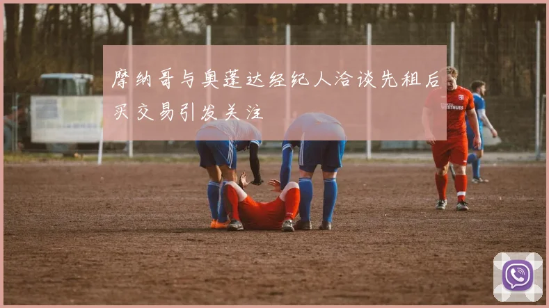 摩纳哥与奥蓬达经纪人洽谈先租后买交易引发关注