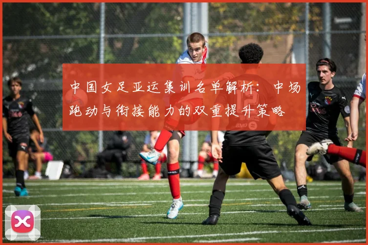 中国女足亚运集训名单解析：中场跑动与衔接能力的双重提升策略