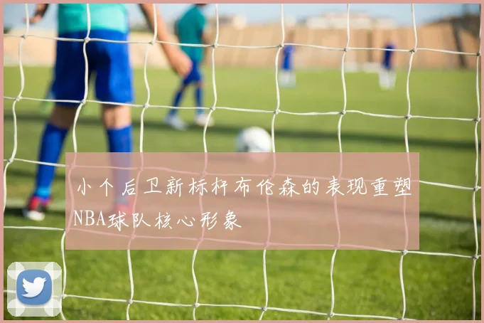 小个后卫新标杆布伦森的表现重塑NBA球队核心形象