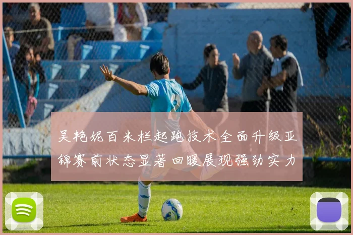 吴艳妮百米栏起跑技术全面升级亚锦赛前状态显著回暖展现强劲实力