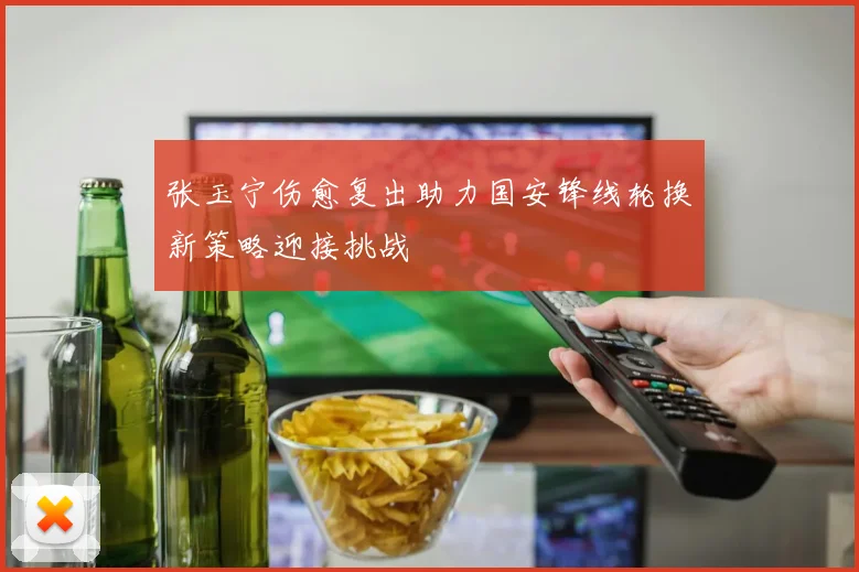 张玉宁伤愈复出助力国安锋线轮换新策略迎接挑战
