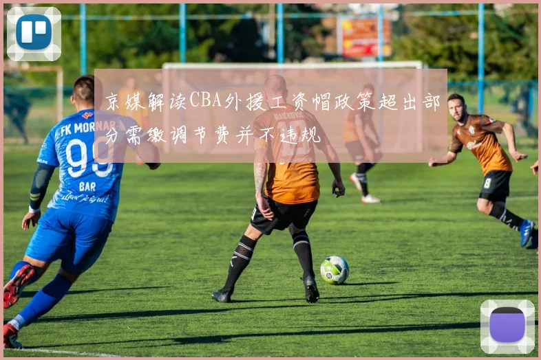 京媒解读CBA外援工资帽政策超出部分需缴调节费并不违规